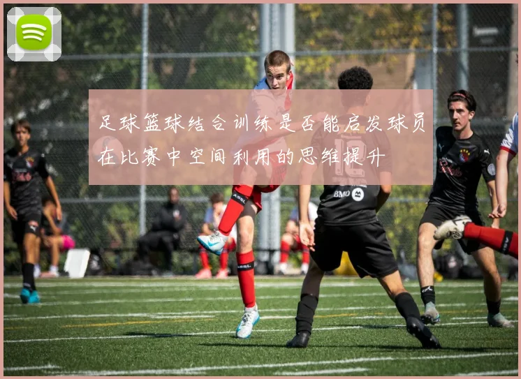足球篮球结合训练是否能启发球员在比赛中空间利用的思维提升
