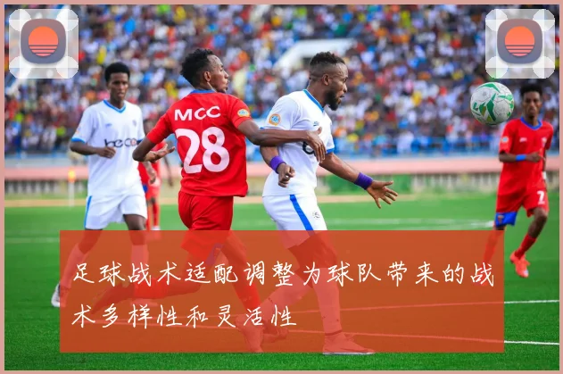 足球战术适配调整为球队带来的战术多样性和灵活性