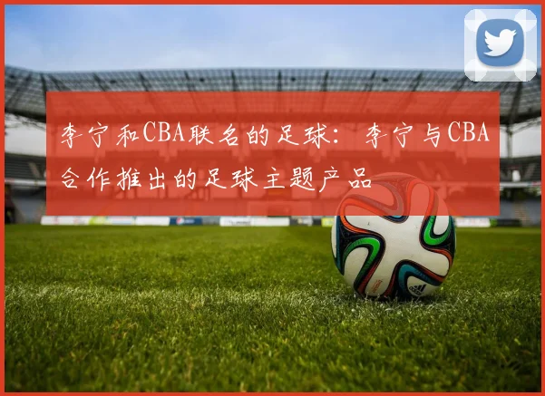 李宁和CBA联名的足球：李宁与CBA合作推出的足球主题产品