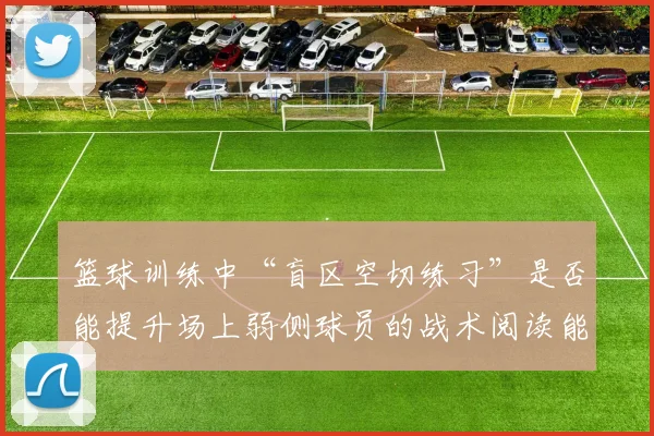 篮球训练中“盲区空切练习”是否能提升场上弱侧球员的战术阅读能力